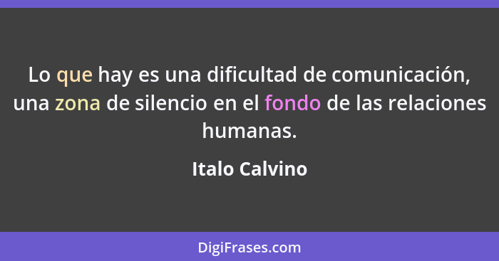 Lo que hay es una dificultad de comunicación, una zona de silencio en el fondo de las relaciones humanas.... - Italo Calvino