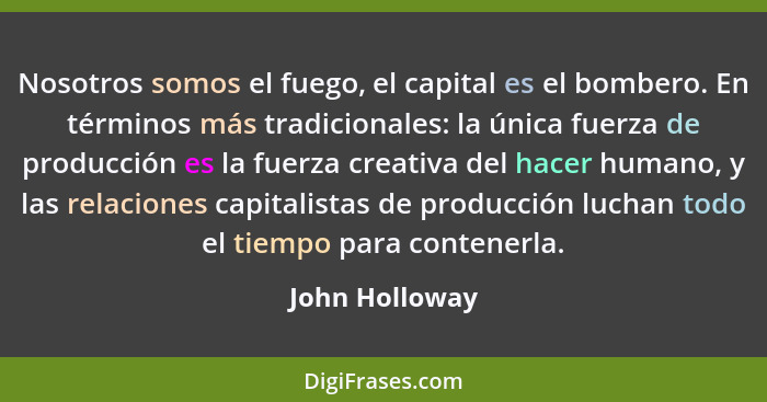 Nosotros somos el fuego, el capital es el bombero. En términos más tradicionales: la única fuerza de producción es la fuerza creativa... - John Holloway