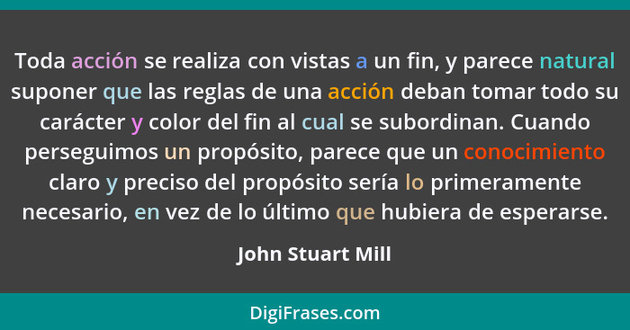 Toda acción se realiza con vistas a un fin, y parece natural suponer que las reglas de una acción deban tomar todo su carácter y co... - John Stuart Mill