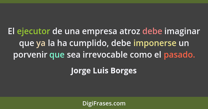 El ejecutor de una empresa atroz debe imaginar que ya la ha cumplido, debe imponerse un porvenir que sea irrevocable como el pasad... - Jorge Luis Borges