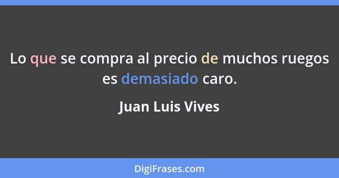 Lo que se compra al precio de muchos ruegos es demasiado caro.... - Juan Luis Vives