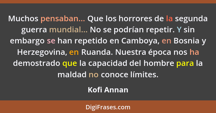 Muchos pensaban... Que los horrores de la segunda guerra mundial... No se podrían repetir. Y sin embargo se han repetido en Camboya, en B... - Kofi Annan