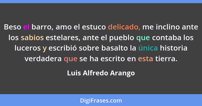 Beso el barro, amo el estuco delicado, me inclino ante los sabios estelares, ante el pueblo que contaba los luceros y escribió s... - Luis Alfredo Arango