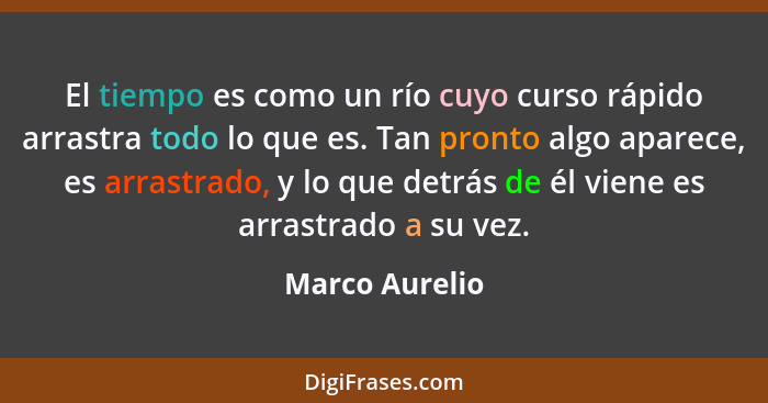 El tiempo es como un río cuyo curso rápido arrastra todo lo que es. Tan pronto algo aparece, es arrastrado, y lo que detrás de él vien... - Marco Aurelio