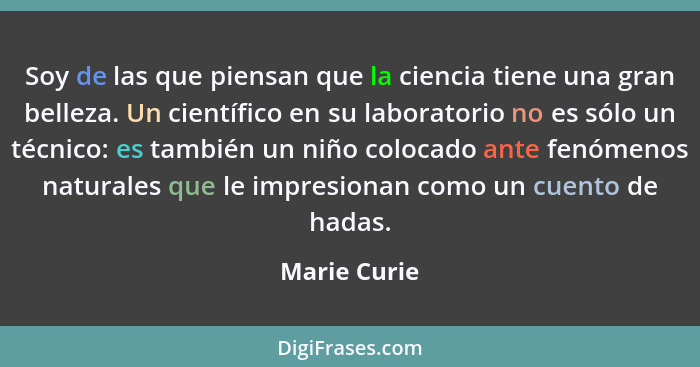 Soy de las que piensan que la ciencia tiene una gran belleza. Un científico en su laboratorio no es sólo un técnico: es también un niño... - Marie Curie