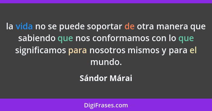 la vida no se puede soportar de otra manera que sabiendo que nos conformamos con lo que significamos para nosotros mismos y para el mun... - Sándor Márai