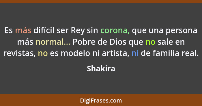 Es más difícil ser Rey sin corona, que una persona más normal... Pobre de Dios que no sale en revistas, no es modelo ni artista, ni de famil... - Shakira