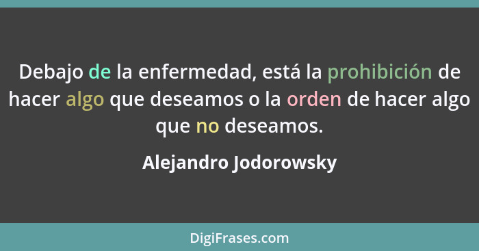 Debajo de la enfermedad, está la prohibición de hacer algo que deseamos o la orden de hacer algo que no deseamos.... - Alejandro Jodorowsky