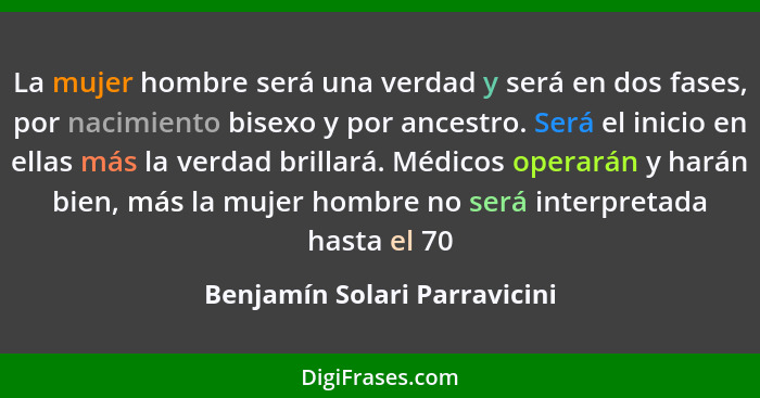 La mujer hombre será una verdad y será en dos fases, por nacimiento bisexo y por ancestro. Será el inicio en ellas más l... - Benjamín Solari Parravicini