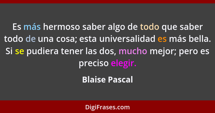 Es más hermoso saber algo de todo que saber todo de una cosa; esta universalidad es más bella. Si se pudiera tener las dos, mucho mejo... - Blaise Pascal