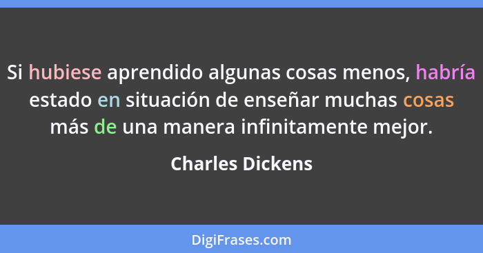 Si hubiese aprendido algunas cosas menos, habría estado en situación de enseñar muchas cosas más de una manera infinitamente mejor.... - Charles Dickens