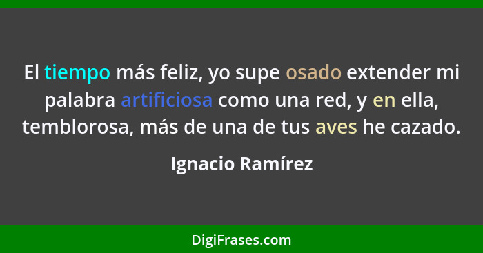 El tiempo más feliz, yo supe osado extender mi palabra artificiosa como una red, y en ella, temblorosa, más de una de tus aves he ca... - Ignacio Ramírez