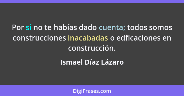 Por si no te habías dado cuenta; todos somos construcciones inacabadas o edficaciones en construcción.... - Ismael Díaz Lázaro