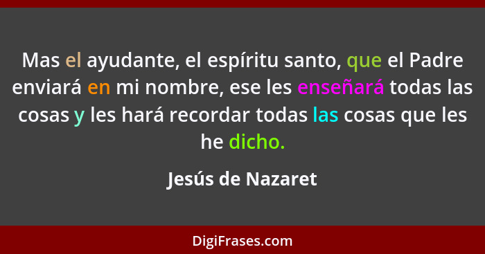 Mas el ayudante, el espíritu santo, que el Padre enviará en mi nombre, ese les enseñará todas las cosas y les hará recordar todas l... - Jesús de Nazaret