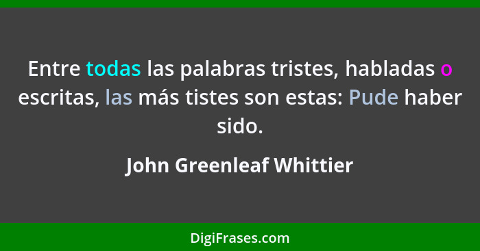 Entre todas las palabras tristes, habladas o escritas, las más tistes son estas: Pude haber sido.... - John Greenleaf Whittier