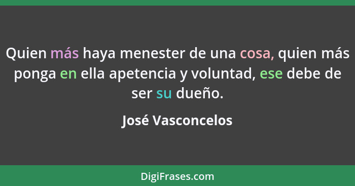 Quien más haya menester de una cosa, quien más ponga en ella apetencia y voluntad, ese debe de ser su dueño.... - José Vasconcelos