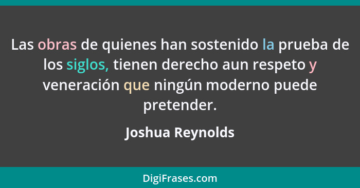 Las obras de quienes han sostenido la prueba de los siglos, tienen derecho aun respeto y veneración que ningún moderno puede pretend... - Joshua Reynolds