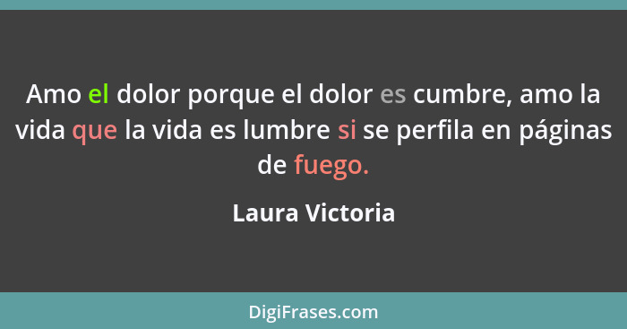 Amo el dolor porque el dolor es cumbre, amo la vida que la vida es lumbre si se perfila en páginas de fuego.... - Laura Victoria