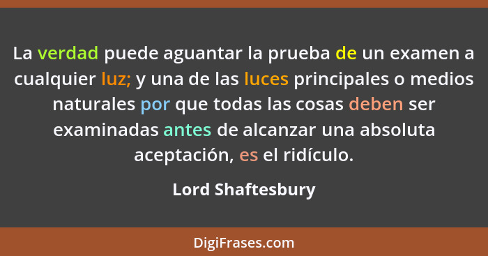 La verdad puede aguantar la prueba de un examen a cualquier luz; y una de las luces principales o medios naturales por que todas la... - Lord Shaftesbury