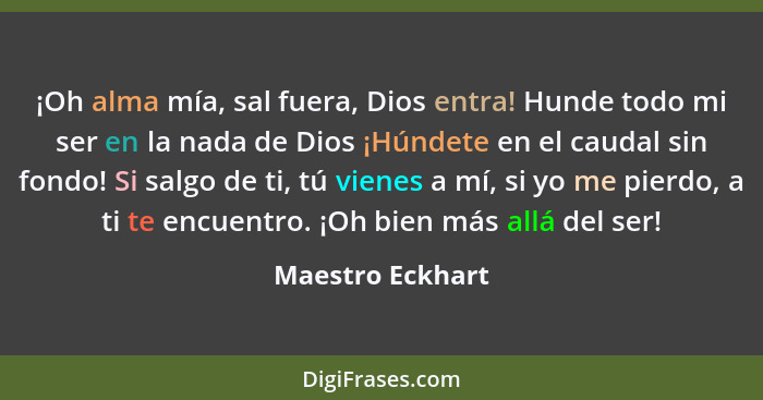 ¡Oh alma mía, sal fuera, Dios entra! Hunde todo mi ser en la nada de Dios ¡Húndete en el caudal sin fondo! Si salgo de ti, tú vienes... - Maestro Eckhart