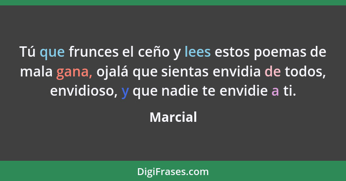 Tú que frunces el ceño y lees estos poemas de mala gana, ojalá que sientas envidia de todos, envidioso, y que nadie te envidie a ti.... - Marcial