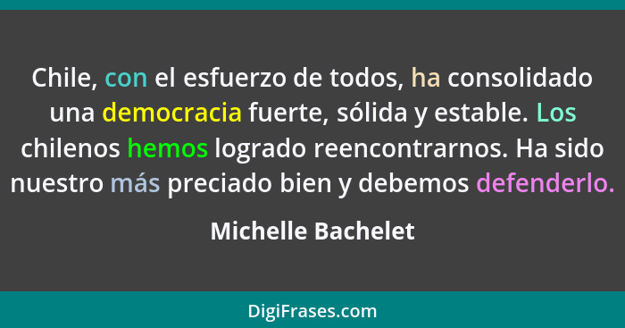 Chile, con el esfuerzo de todos, ha consolidado una democracia fuerte, sólida y estable. Los chilenos hemos logrado reencontrarnos... - Michelle Bachelet