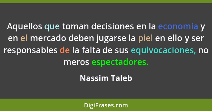 Aquellos que toman decisiones en la economía y en el mercado deben jugarse la piel en ello y ser responsables de la falta de sus equivo... - Nassim Taleb