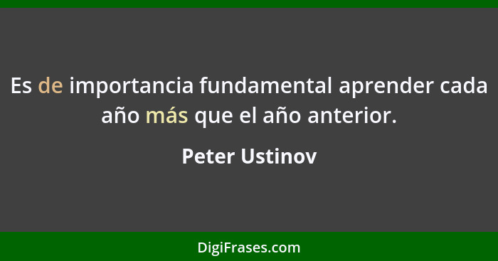 Es de importancia fundamental aprender cada año más que el año anterior.... - Peter Ustinov