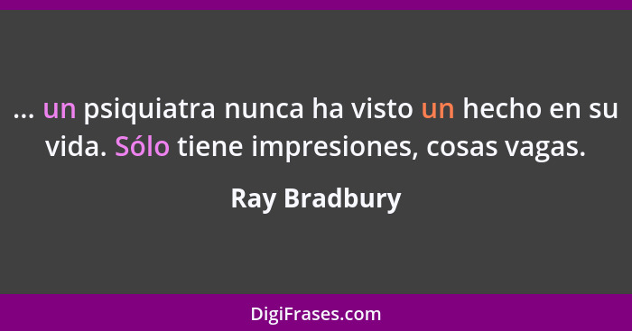 ... un psiquiatra nunca ha visto un hecho en su vida. Sólo tiene impresiones, cosas vagas.... - Ray Bradbury