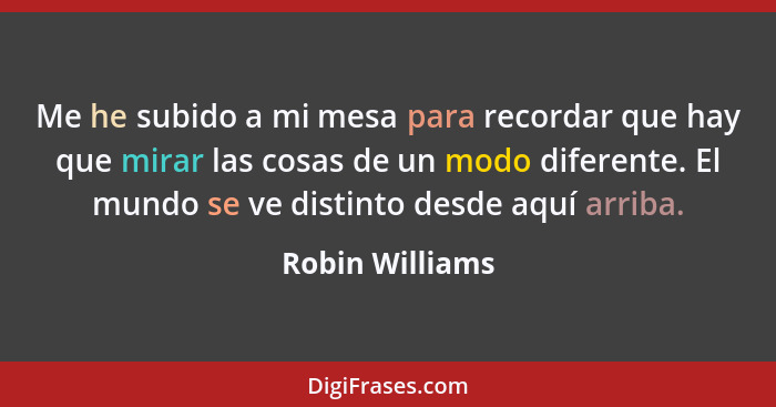 Me he subido a mi mesa para recordar que hay que mirar las cosas de un modo diferente. El mundo se ve distinto desde aquí arriba.... - Robin Williams