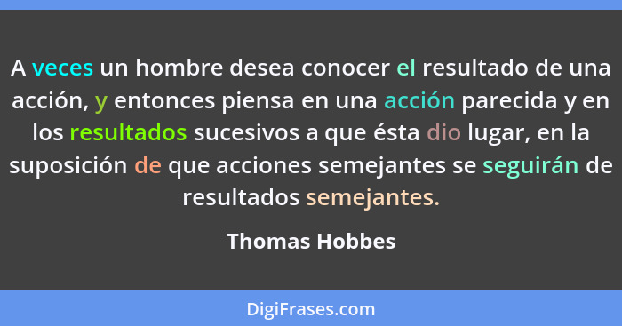 A veces un hombre desea conocer el resultado de una acción, y entonces piensa en una acción parecida y en los resultados sucesivos a q... - Thomas Hobbes