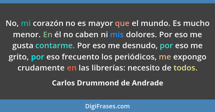 No, mi corazón no es mayor que el mundo. Es mucho menor. En él no caben ni mis dolores. Por eso me gusta contarme. Por es... - Carlos Drummond de Andrade