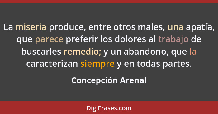 La miseria produce, entre otros males, una apatía, que parece preferir los dolores al trabajo de buscarles remedio; y un abandono,... - Concepción Arenal