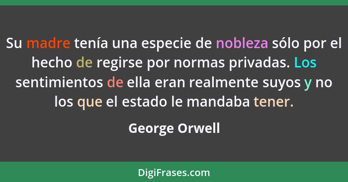 Su madre tenía una especie de nobleza sólo por el hecho de regirse por normas privadas. Los sentimientos de ella eran realmente suyos... - George Orwell