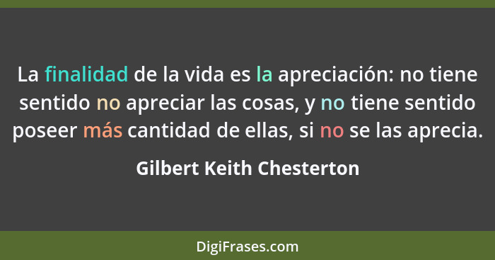 La finalidad de la vida es la apreciación: no tiene sentido no apreciar las cosas, y no tiene sentido poseer más cantidad d... - Gilbert Keith Chesterton