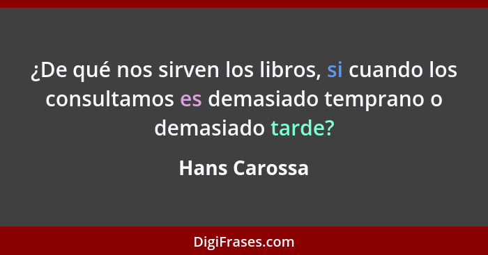 ¿De qué nos sirven los libros, si cuando los consultamos es demasiado temprano o demasiado tarde?... - Hans Carossa