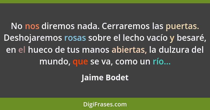 No nos diremos nada. Cerraremos las puertas. Deshojaremos rosas sobre el lecho vacío y besaré, en el hueco de tus manos abiertas, la dul... - Jaime Bodet