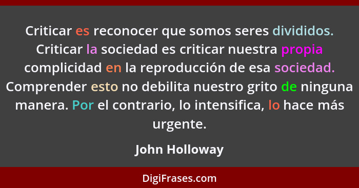 Criticar es reconocer que somos seres divididos. Criticar la sociedad es criticar nuestra propia complicidad en la reproducción de esa... - John Holloway