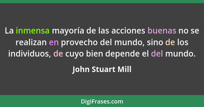 La inmensa mayoría de las acciones buenas no se realizan en provecho del mundo, sino de los individuos, de cuyo bien depende el del... - John Stuart Mill