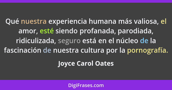 Qué nuestra experiencia humana más valiosa, el amor, esté siendo profanada, parodiada, ridiculizada, seguro está en el núcleo de l... - Joyce Carol Oates