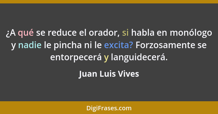 ¿A qué se reduce el orador, si habla en monólogo y nadie le pincha ni le excita? Forzosamente se entorpecerá y languidecerá.... - Juan Luis Vives