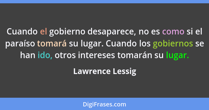 Cuando el gobierno desaparece, no es como si el paraíso tomará su lugar. Cuando los gobiernos se han ido, otros intereses tomarán su... - Lawrence Lessig