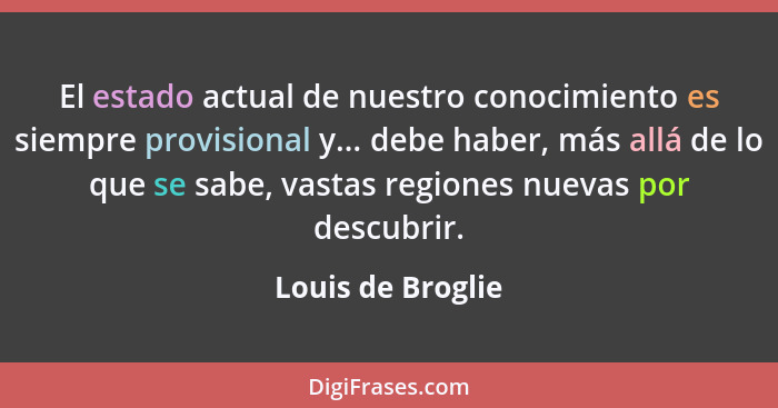 El estado actual de nuestro conocimiento es siempre provisional y... debe haber, más allá de lo que se sabe, vastas regiones nuevas... - Louis de Broglie