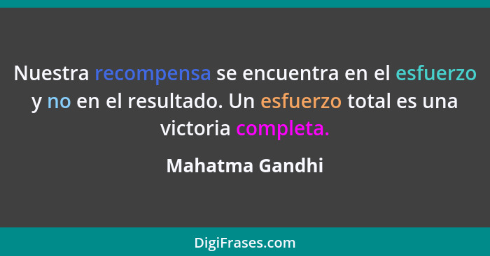 Nuestra recompensa se encuentra en el esfuerzo y no en el resultado. Un esfuerzo total es una victoria completa.... - Mahatma Gandhi