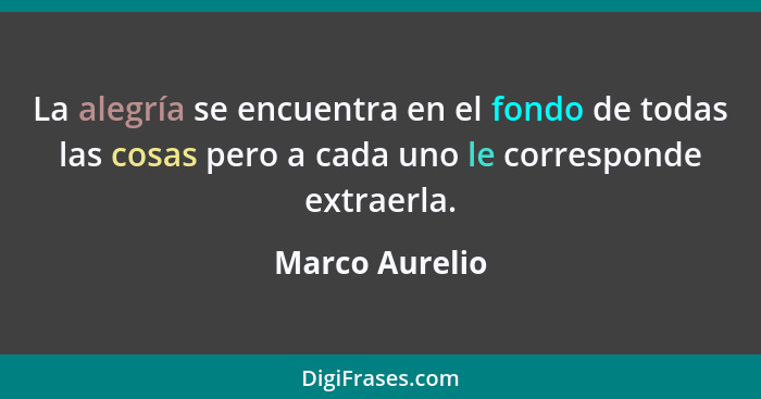 La alegría se encuentra en el fondo de todas las cosas pero a cada uno le corresponde extraerla.... - Marco Aurelio