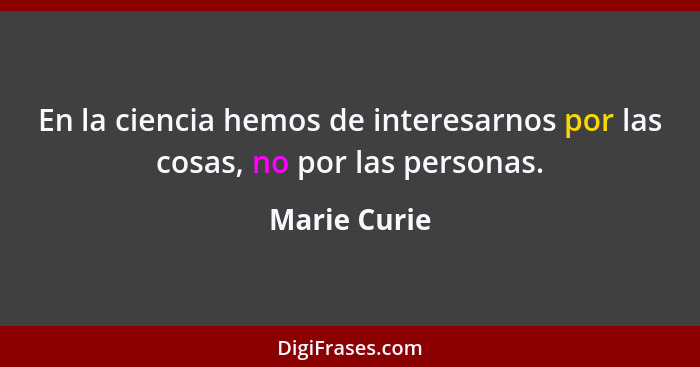 En la ciencia hemos de interesarnos por las cosas, no por las personas.... - Marie Curie