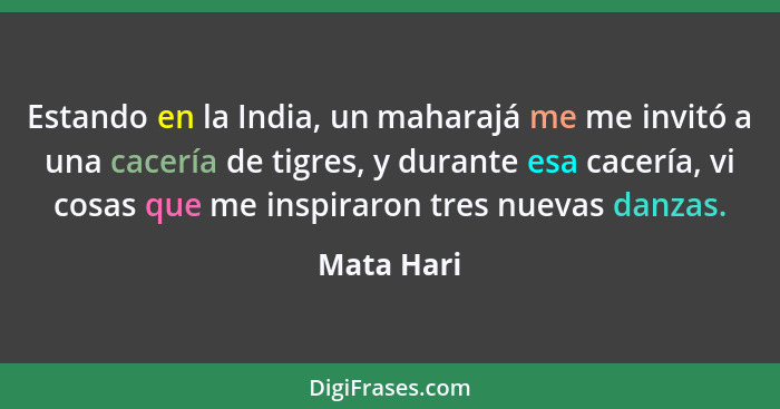 Estando en la India, un maharajá me me invitó a una cacería de tigres, y durante esa cacería, vi cosas que me inspiraron tres nuevas danza... - Mata Hari