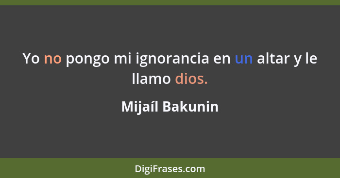 Yo no pongo mi ignorancia en un altar y le llamo dios.... - Mijaíl Bakunin