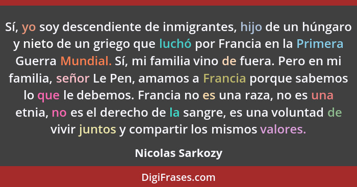 Sí, yo soy descendiente de inmigrantes, hijo de un húngaro y nieto de un griego que luchó por Francia en la Primera Guerra Mundial.... - Nicolas Sarkozy
