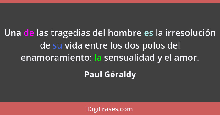 Una de las tragedias del hombre es la irresolución de su vida entre los dos polos del enamoramiento: la sensualidad y el amor.... - Paul Géraldy